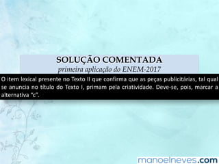 SOLUÇÃO COMENTADA
primeira aplicação do ENEM-2017
O	item	lexical	presente	no	Texto	II	que	confirma	que	as	peças	publicitárias,	tal	qual	
se	anuncia	no	título	do	Texto	I,	primam	pela	criatividade.	Deve-se,	pois,	marcar	a	
alternativa	“c”.
 