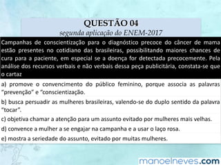 QUESTÃO 04
segunda aplicação do ENEM-2017
Campanhas	 de	 conscientização	 para	 o	 diagnóstico	 precoce	 do	 câncer	 de	 mama	
estão	 presentes	 no	 cotidiano	 das	 brasileiras,	 possibilitando	 maiores	 chances	 de	
cura	para	a	paciente,	em	especial	se	a	doença	for	detectada	precocemente.	Pela	
análise	dos	recursos	verbais	e	não	verbais	dessa	peça	publicitária,	constata-se	que	
o	cartaz
a)	 promove	 o	 convencimento	 do	 público	 feminino,	 porque	 associa	 as	 palavras	
“prevenção”	e	“conscientização.
b)	busca	persuadir	as	mulheres	brasileiras,	valendo-se	do	duplo	sentido	da	palavra	
“tocar”.
c)	objetiva	chamar	a	atenção	para	um	assunto	evitado	por	mulheres	mais	velhas.
d)	convence	a	mulher	a	se	engajar	na	campanha	e	a	usar	o	laço	rosa.
e)	mostra	a	seriedade	do	assunto,	evitado	por	muitas	mulheres.
 