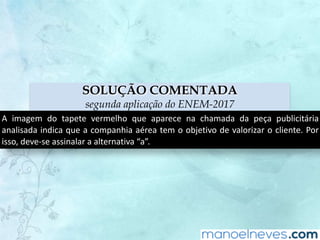 SOLUÇÃO COMENTADA
segunda aplicação do ENEM-2017
A	 imagem	 do	 tapete	 vermelho	 que	 aparece	 na	 chamada	 da	 peça	 publicitária	
analisada	indica	que	a	companhia	aérea	tem	o	objetivo	de	valorizar	o	cliente.	Por	
isso,	deve-se	assinalar	a	alternativa	“a”.
 