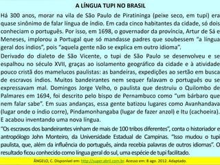 A	LÍNGUA	TUPI	NO	BRASIL
Há	300	anos,	morar	na	vila	de	São	Paulo	de	Piratininga	(peixe	seco,	em	tupi)	era	
quase	sinônimo	de	falar	língua	de	índio.	Em	cada	cinco	habitantes	da	cidade,	só	dois	
conheciam	o	português.	Por	isso,	em	1698,	o	governador	da	província,	Artur	de	Sá	e	
Meneses,	implorou	a	Portugal	que	só	mandasse	padres	que	soubessem	“a	língua	
geral	dos	índios”,	pois	“aquela	gente	não	se	explica	em	outro	idioma”.
Derivado	 do	 dialeto	 de	 São	 Vicente,	 o	 tupi	 de	 São	 Paulo	 se	 desenvolveu	 e	 se	
espalhou	no	século	XVII,	graças	ao	isolamento	geográfico	da	cidade	e	à	atividade	
pouco	cristã	dos	mamelucos	paulistas:	as	bandeiras,	expedições	ao	sertão	em	busca	
de	 escravos	 índios.	 Muitos	 bandeirantes	 nem	 sequer	 falavam	 o	 português	 ou	 se	
expressavam	 mal.	 Domingos	 Jorge	 Velho,	 o	 paulista	 que	 destruiu	 o	 Quilombo	 de	
Palmares	em	1694,	foi	descrito	pelo	bispo	de	Pernambuco	como	“um	bárbaro	que	
nem	falar	sabe”.	Em	suas	andanças,	essa	gente	batizou	lugares	como	Avanhandava	
(lugar	onde	o	índio	corre),	Pindamonhangaba	(lugar	de	fazer	anzol)	e	Itu	(cachoeira).	
E	acabou	inventando	uma	nova	língua.
“Os	escravos	dos	bandeirantes	vinham	de	mais	de	100	tribos	diferentes”,	conta	o	historiador	e	
antropólogo	 John	 Monteiro,	 da	 Universidade	 Estadual	 de	 Campinas.	 “Isso	 mudou	 o	 tupi	
paulista,	que,	além	da	influência	do	português,	ainda	recebia	palavras	de	outros	idiomas”.	O	
resultado	ficou	conhecido	como	língua	geral	do	sul,	uma	espécie	de	tupi	facilitado.
ÂNGELO,	C.	Disponível	em:	http://super.abril.com.br.	Acesso	em:	8	ago.	2012.	Adaptado.
 