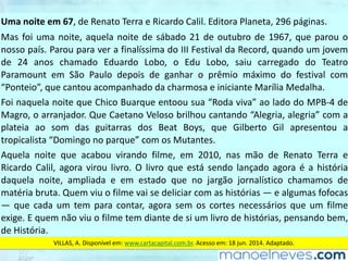 Uma	noite	em	67,	de	Renato	Terra	e	Ricardo	Calil.	Editora	Planeta,	296	páginas.
Mas	foi	uma	noite,	aquela	noite	de	sábado	21	de	outubro	de	1967,	que	parou	o	
nosso	país.	Parou	para	ver	a	finalíssima	do	III	Festival	da	Record,	quando	um	jovem	
de	 24	 anos	 chamado	 Eduardo	 Lobo,	 o	 Edu	 Lobo,	 saiu	 carregado	 do	 Teatro	
Paramount	 em	 São	 Paulo	 depois	 de	 ganhar	 o	 prêmio	 máximo	 do	 festival	 com	
“Ponteio”,	que	cantou	acompanhado	da	charmosa	e	iniciante	Marília	Medalha.
Foi	naquela	noite	que	Chico	Buarque	entoou	sua	“Roda	viva”	ao	lado	do	MPB-4	de	
Magro,	o	arranjador.	Que	Caetano	Veloso	brilhou	cantando	“Alegria,	alegria”	com	a	
plateia	 ao	 som	 das	 guitarras	 dos	 Beat	 Boys,	 que	 Gilberto	 Gil	 apresentou	 a	
tropicalista	“Domingo	no	parque”	com	os	Mutantes.
Aquela	 noite	 que	 acabou	 virando	 filme,	 em	 2010,	 nas	 mão	 de	 Renato	 Terra	 e	
Ricardo	Calil,	agora	virou	livro.	O	livro	que	está	sendo	lançado	agora	é	a	história	
daquela	 noite,	 ampliada	 e	 em	 estado	 que	 no	 jargão	 jornalístico	 chamamos	 de	
matéria	bruta.	Quem	viu	o	filme	vai	se	deliciar	com	as	histórias	—	e	algumas	fofocas	
—	 que	 cada	 um	 tem	 para	 contar,	 agora	 sem	 os	 cortes	 necessários	 que	 um	 filme	
exige.	E	quem	não	viu	o	filme	tem	diante	de	si	um	livro	de	histórias,	pensando	bem,	
de	História.
VILLAS,	A.	Disponível	em:	www.cartacapital.com.br.	Acesso	em:	18	jun.	2014.	Adaptado.
 