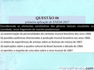 QUESTÃO 06
primeira aplicação do ENEM-2017
Considerando	 os	 elementos	 constitutivos	 dos	 gêneros	 textuais	 circulantes	 na	
sociedade,	nesse	fragmento	de	resenha	predominam
a)	caracterização	de	personalidades	do	contexto	musical	brasileiro	dos	anos	1960.
b)	questões	polêmicas	direcionadas	à	produção	musical	brasileira	nos	anos	1960.
c)	relatos	de	experiências	de	artistas	sobre	os	festivais	de	música	de	1967.
d)	explicações	sobre	o	quadro	cultural	do	Brasil	durante	a	década	de	1960.
e)	opiniões	a	respeito	de	uma	obra	sobre	a	cena	musical	de	1967.
 