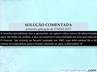 SOLUÇÃO COMENTADA
primeira aplicação do ENEM-2017
A	resenha	(jornalística)	visa	a	apresentar	um	painel	crítico	acerca	de	determinada	
obra.	No	texto	em	análise,	o	que	se	encontra	é	uma	avaliação	do	livro	que	trata	do	
III	Festival	 	[de	música]	da	Record,	realizado	em	1967,	cujo	feito	notável	foi	o	de	
revelar	os	tropicalistas	para	o	mundo.	Assinale-se,	pois,	a	alternativa	“e”.
 