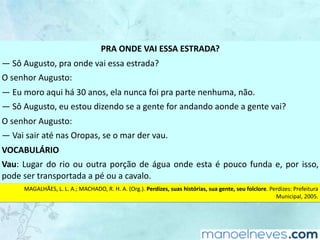 PRA	ONDE	VAI	ESSA	ESTRADA?
—	Sô	Augusto,	pra	onde	vai	essa	estrada?
O	senhor	Augusto:
—	Eu	moro	aqui	há	30	anos,	ela	nunca	foi	pra	parte	nenhuma,	não.
—	Sô	Augusto,	eu	estou	dizendo	se	a	gente	for	andando	aonde	a	gente	vai?
O	senhor	Augusto:
—	Vai	sair	até	nas	Oropas,	se	o	mar	der	vau.
VOCABULÁRIO
Vau:	Lugar	do	rio	ou	outra	porção	de	água	onde	esta	é	pouco	funda	e,	por	isso,	
pode	ser	transportada	a	pé	ou	a	cavalo.
MAGALHÃES,	L.	L.	A.;	MACHADO,	R.	H.	A.	(Org.).	Perdizes,	suas	histórias,	sua	gente,	seu	folclore.	Perdizes:	Prefeitura	
Municipal,	2005.
 