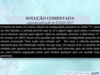 SOLUÇÃO COMENTADA
segunda aplicação do ENEM-2017
O	humor	do	texto	em	análise	advém	da	ambiguidade	presente	no	verbo	“ir”:	para	
um	dos	falantes,	a	estrada	permite	que	se	vá	a	algum	lugar;	para	outro,	a	estrada	
vai-se	deslocar	sozinha	para	algures.	Deve-se,	portanto,	assinalar	a	alternativa	“c”.	
Em	tempo:	em	2012,	houve	uma	questão	que	abordou	a	ambiguidade	presente	no	
mesmo	 enunciado	 “Para	 onde	 essa	 estrada	 vai”.	 	 Por	 sinal,	 a	 referida	 questão	
apresenta	grau	de	elaboração	melhor	do	que	esta.	Um	pouco	mais:	o	conceito	de	
anedota	que	aparece	no	comando	da	questão	está	incorreto,	pois	ela	tanto	pode	
ser	 uma	 história	 engraçada	 como	 uma	 história	 qualquer	 [em	 um	 sentido	 mais	
genérico].
 