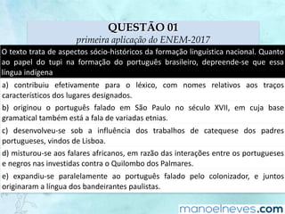 QUESTÃO 01
primeira aplicação do ENEM-2017
O	texto	trata	de	aspectos	sócio-históricos	da	formação	linguística	nacional.	Quanto	
ao	 papel	 do	 tupi	 na	 formação	 do	 português	 brasileiro,	 depreende-se	 que	 essa	
língua	indígena
a)	 contribuiu	 efetivamente	 para	 o	 léxico,	 com	 nomes	 relativos	 aos	 traços	
característicos	dos	lugares	designados.
b)	 originou	 o	 português	 falado	 em	 São	 Paulo	 no	 século	 XVII,	 em	 cuja	 base	
gramatical	também	está	a	fala	de	variadas	etnias.
c)	 desenvolveu-se	 sob	 a	 influência	 dos	 trabalhos	 de	 catequese	 dos	 padres	
portugueses,	vindos	de	Lisboa.
d)	misturou-se	aos	falares	africanos,	em	razão	das	interações	entre	os	portugueses	
e	negros	nas	investidas	contra	o	Quilombo	dos	Palmares.
e)	 expandiu-se	 paralelamente	 ao	 português	 falado	 pelo	 colonizador,	 e	 juntos	
originaram	a	língua	dos	bandeirantes	paulistas.
 