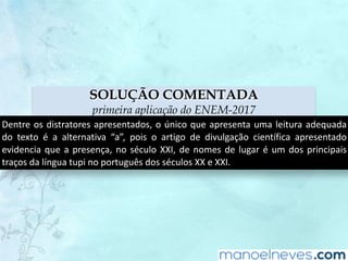 SOLUÇÃO COMENTADA
primeira aplicação do ENEM-2017
Dentre	os	distratores	apresentados,	o	único	que	apresenta	uma	leitura	adequada	
do	 texto	 é	 a	 alternativa	 “a”,	 pois	 o	 artigo	 de	 divulgação	 científica	 apresentado	
evidencia	que	a	presença,	no	século	XXI,	de	nomes	de	lugar	é	um	dos	principais	
traços	da	língua	tupi	no	português	dos	séculos	XX	e	XXI.
 
