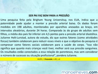 SER	PAI	FAZ	BEM	PARA	A	PRESSÃO
Uma	 pesquisa	 feita	 pela	 Brigham	 Young	 Universituy,	 nos	 EUA,	 indica	 que	 a	
paternidade	 pode	 ajudar	 a	 manter	 a	 pressão	 arterial	 baixa.	 Os	 dados	 foram	
medidos	 em	 198	 adultos,	 monitorados	 por	 aparelhos	 anexados	 ao	 braço,	 em	
intervalos	 aleatórios,	 durante	 24	 horas.	 Comparada	 às	 do	 grupo	 de	 adultos	 sem	
filhos,	a	média	dos	pais	foi	inferior	em	4,5	pontos	para	a	pressão	arterial	diastólica.	
Julianne	Holt-Lunstad,	autora	do	estudo,	diz	que	outros	fatores	(como	atividades	
físicas)	também	colaboram	para	reduzir	esses	níveis	e	que	o	objetivo	da	pesquisa	é	
comprovar	 como	 fatores	 sociais	 colaboram	 para	 a	 saúde	 do	 corpo.	 “Isso	 não	
significa	que	quanto	mais	crianças	você	tiver,	melhor	será	sua	pressão	sanguínea.	
Os	resultados	estão	conectados	a	essa	relação	de	parentesco,	mas	sem	considerar	
o	número	de	sucessos	ou	situação	profissional”,	pondera	Julianne.
ALVES,	I.	Vivasaúde.	n.83,	s.d.
 