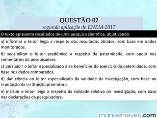 QUESTÃO 02
segunda aplicação do ENEM-2017
O	texto	apresenta	resultados	de	uma	pesquisa	científica,	objetivando
a)	informar	o	leitor	leigo	a	respeito	dos	resultados	obtidos,	com	base	em	dados	
monitorados.
b)	 sensibilizar	 o	 leitor	 acadêmico	 a	 respeito	 da	 paternidade,	 com	 apoio	 nos	
comentários	da	pesquisadora.
c)	persuadir	o	leitor	especializado	a	se	beneficiar	do	exercício	da	paternidade,	com	
base	nos	dados	comparados.
d)	 dar	 ciência	 ao	 leitor	 especializado	 da	 validade	 da	 investigação,	 com	 base	 na	
reputação	da	instituição	promotora.
e)	instruir	o	leitor	leigo	a	respeito	da	validade	relativa	da	investigação,	com	base	
nas	declarações	da	pesquisadora.
 