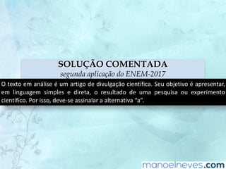 SOLUÇÃO COMENTADA
segunda aplicação do ENEM-2017
O	texto	em	análise	é	um	artigo	de	divulgação	científica.	Seu	objetivo	é	apresentar,	
em	 linguagem	 simples	 e	 direta,	 o	 resultado	 de	 uma	 pesquisa	 ou	 experimento	
científico.	Por	isso,	deve-se	assinalar	a	alternativa	“a”.
 