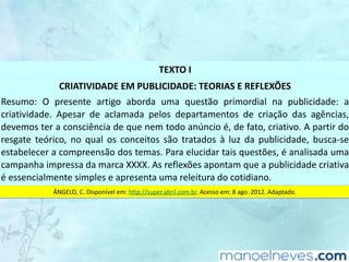TEXTO	I
CRIATIVIDADE	EM	PUBLICIDADE:	TEORIAS	E	REFLEXÕES
Resumo:	 O	 presente	 artigo	 aborda	 uma	 questão	 primordial	 na	 publicidade:	 a	
criatividade.	 Apesar	 de	 aclamada	 pelos	 departamentos	 de	 criação	 das	 agências,	
devemos	ter	a	consciência	de	que	nem	todo	anúncio	é,	de	fato,	criativo.	A	partir	do	
resgate	 teórico,	 no	 qual	 os	 conceitos	 são	 tratados	 à	 luz	 da	 publicidade,	 busca-se	
estabelecer	a	compreensão	dos	temas.	Para	elucidar	tais	questões,	é	analisada	uma	
campanha	impressa	da	marca	XXXX.	As	reflexões	apontam	que	a	publicidade	criativa	
é	essencialmente	simples	e	apresenta	uma	releitura	do	cotidiano.
ÂNGELO,	C.	Disponível	em:	http://super.abril.com.br.	Acesso	em:	8	ago.	2012.	Adaptado.
 