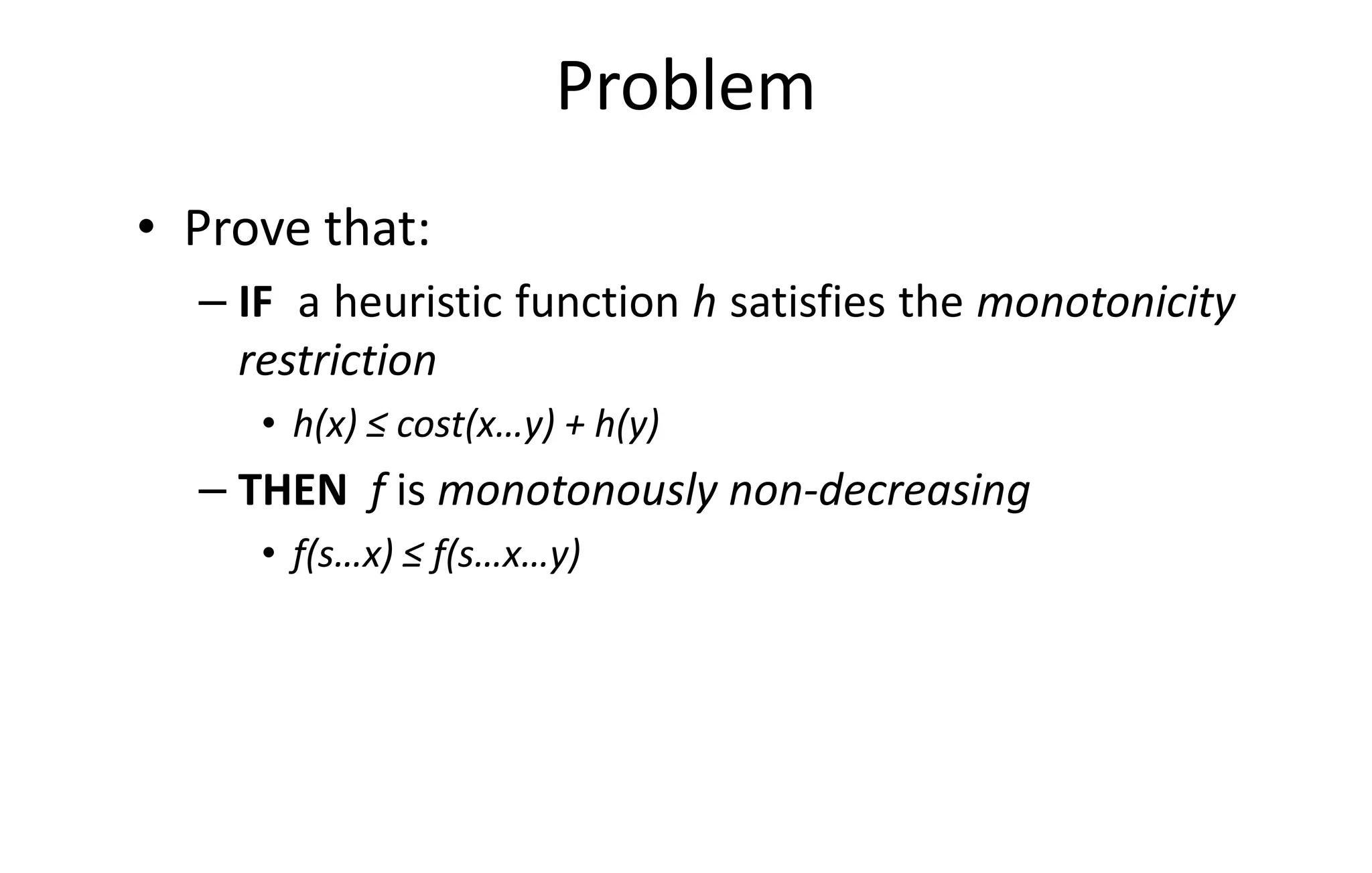 Problem
• Prove that:
– IF a heuristic function h satisfies the monotonicity
restriction
• h(x) ≤ cost(x…y) + h(y)• h(x) ≤ cost(x…y) + h(y)
– THEN f is monotonously non-decreasing
• f(s…x) ≤ f(s…x…y)
 