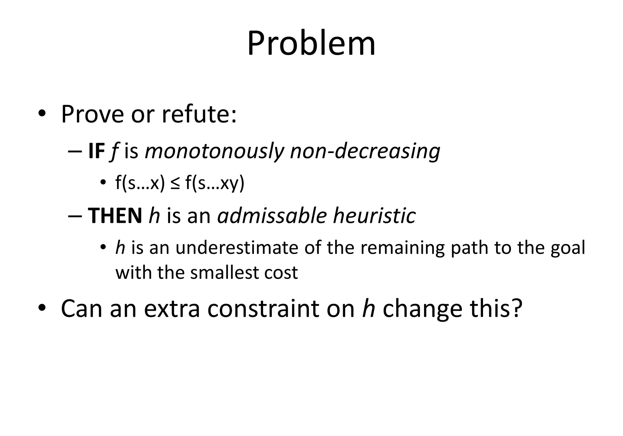Problem
• Prove or refute:
– IF f is monotonously non-decreasing
• f(s…x) ≤ f(s…xy)
– THEN h is an admissable heuristic– THEN h is an admissable heuristic
• h is an underestimate of the remaining path to the goal
with the smallest cost
• Can an extra constraint on h change this?
 