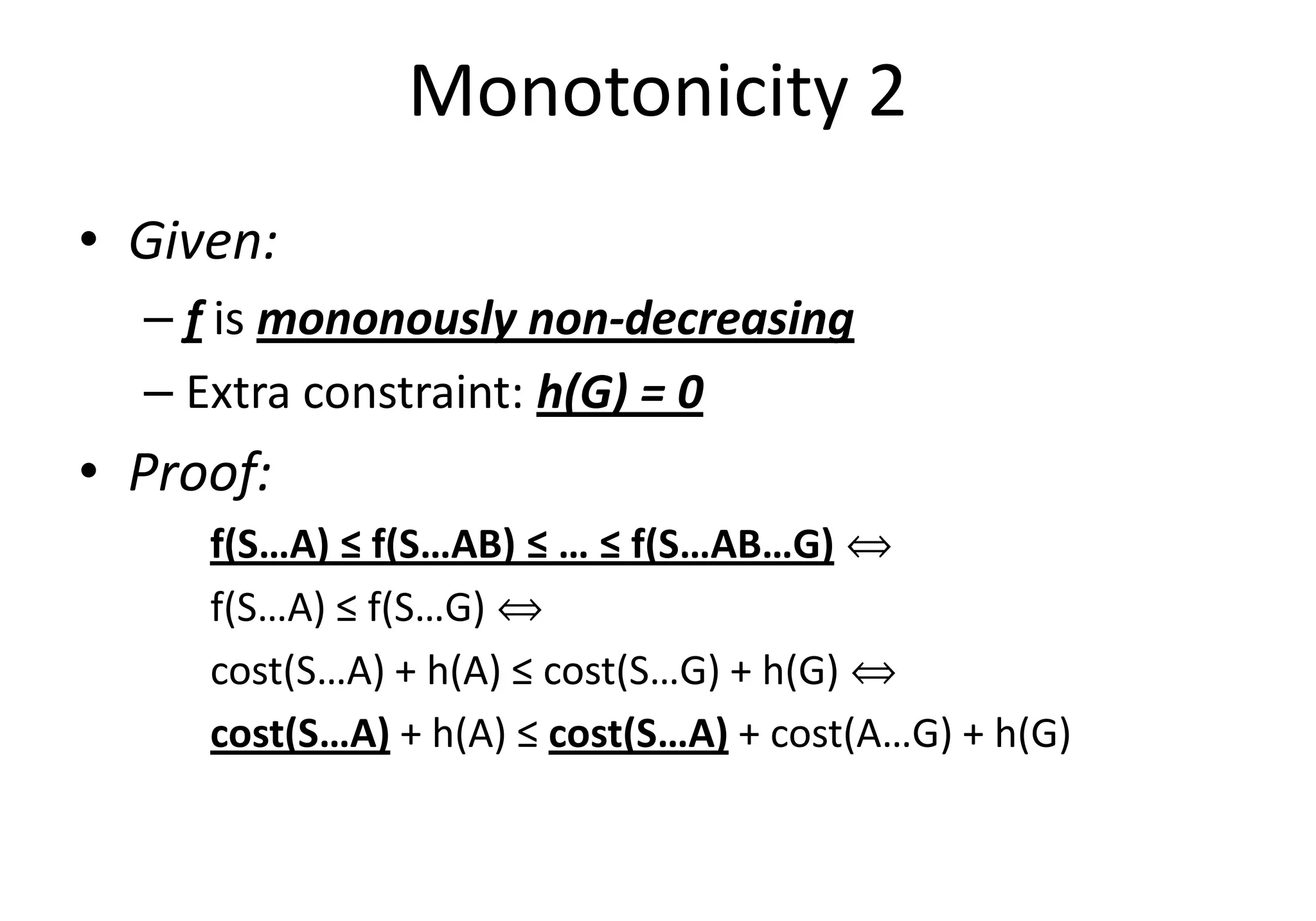 Monotonicity 2
• Given:
– f is mononously non-decreasing
– Extra constraint: h(G) = 0
• Proof:• Proof:
f(S…A) ≤ f(S…AB) ≤ … ≤ f(S…AB…G) ñ
f(S…A) ≤ f(S…G) ñ
cost(S…A) + h(A) ≤ cost(S…G) + h(G) ñ
cost(S…A) + h(A) ≤ cost(S…A) + cost(A…G) + h(G)
 