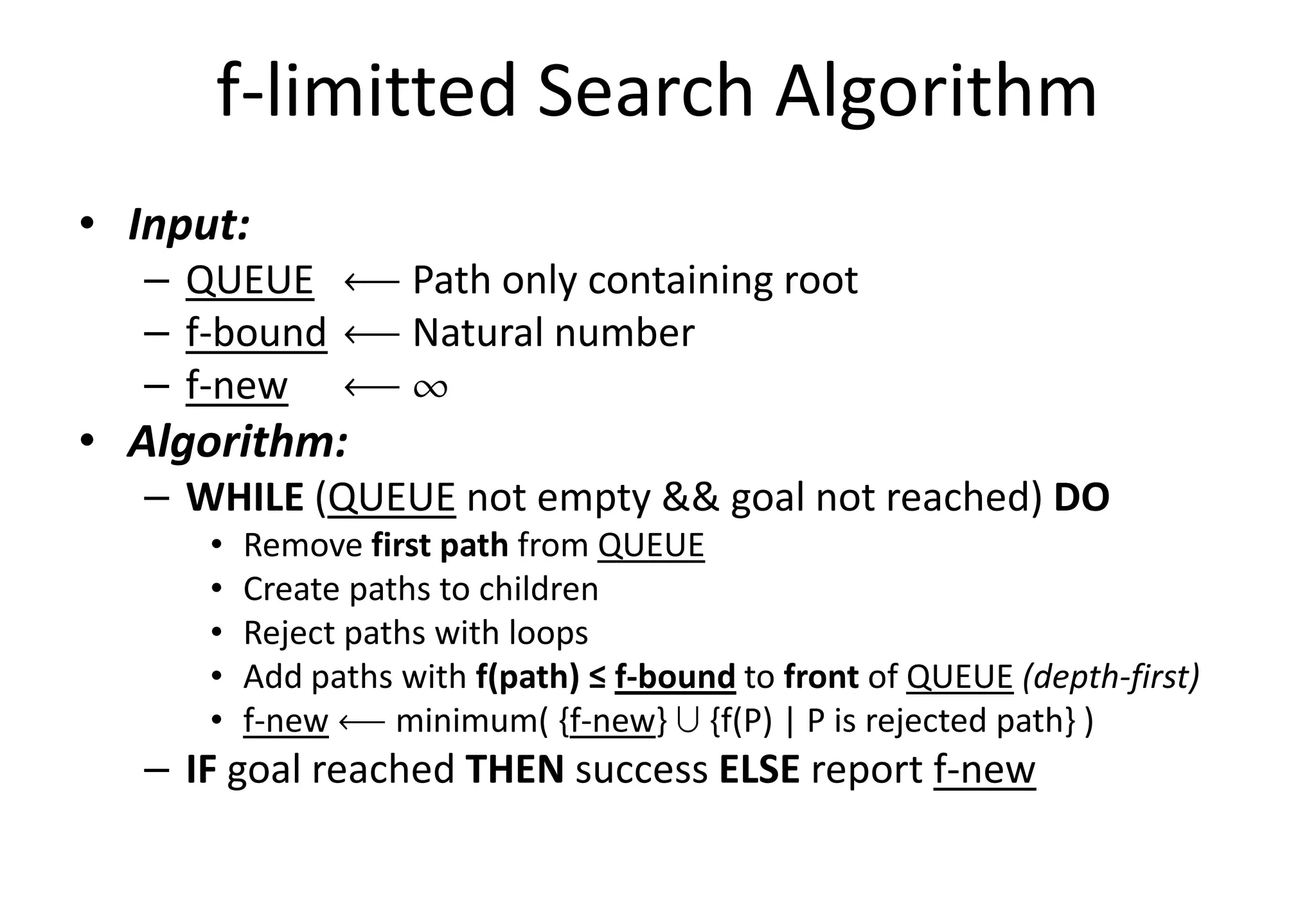 f-limitted Search Algorithm
• Input:
– QUEUE ô Path only containing root
– f-bound ô Natural number
– f-new ô ¶
• Algorithm:• Algorithm:
– WHILE (QUEUE not empty && goal not reached) DO
• Remove first path from QUEUE
• Create paths to children
• Reject paths with loops
• Add paths with f(path) ≤ f-bound to front of QUEUE (depth-first)
• f-new ô minimum( {f-new} » {f(P) | P is rejected path} )
– IF goal reached THEN success ELSE report f-new
 