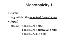 Monotonicity 1
• Given:
– h satisfies the monotonicity restriction
• Proof:
f(S…A) = cost(S…A) + h(A)f(S…A) = cost(S…A) + h(A)
≤ cost(S…A) + cost(A…B) + h(B)
≤ cost(S…A…B) + h(B)
 