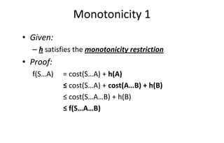 Monotonicity 1
• Given:
– h satisfies the monotonicity restriction
• Proof:
f(S…A) = cost(S…A) + h(A)f(S…A) = cost(S…A) + h(A)
≤ cost(S…A) + cost(A…B) + h(B)
≤ cost(S…A…B) + h(B)
≤ f(S…A…B)
 