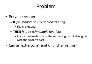 Problem
• Prove or refute:
– IF f is monotonously non-decreasing
• f(s…x) ≤ f(s…xy)
– THEN h is an admissable heuristic– THEN h is an admissable heuristic
• h is an underestimate of the remaining path to the goal
with the smallest cost
• Can an extra constraint on h change this?
 