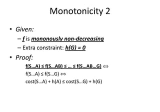 Monotonicity 2
• Given:
– f is mononously non-decreasing
– Extra constraint: h(G) = 0
• Proof:• Proof:
f(S…A) ≤ f(S…AB) ≤ … ≤ f(S…AB…G) ñ
f(S…A) ≤ f(S…G) ñ
cost(S…A) + h(A) ≤ cost(S…G) + h(G)
 