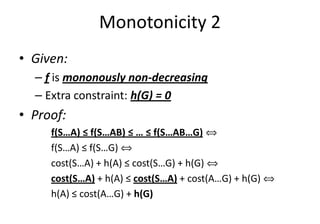Monotonicity 2
• Given:
– f is mononously non-decreasing
– Extra constraint: h(G) = 0
• Proof:• Proof:
f(S…A) ≤ f(S…AB) ≤ … ≤ f(S…AB…G) ñ
f(S…A) ≤ f(S…G) ñ
cost(S…A) + h(A) ≤ cost(S…G) + h(G) ñ
cost(S…A) + h(A) ≤ cost(S…A) + cost(A…G) + h(G) ñ
h(A) ≤ cost(A…G) + h(G)
 