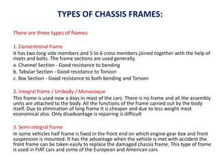 TYPES OF CHASSIS FRAMES:
There are three types of frames
1. Conventional frame
It has two long side members and 5 to 6 cross members joined together with the help of
rivets and bolts. The frame sections are used generally.
a. Channel Section - Good resistance to bending
b. Tabular Section - Good resistance to Torsion
c. Box Section - Good resistance to both bending and Torsion
2. Integral frame / Unibody / Monocoque
This frame is used now a days in most of the cars. There is no frame and all the assembly
units are attached to the body. All the functions of the frame carried out by the body
itself. Due to elimination of long frame it is cheaper and due to less weight most
economical also. Only disadvantage is repairing is difficult
3. Semi-integral frame
In some vehicles half frame is fixed in the front end on which engine gear box and front
suspension is mounted. It has the advantage when the vehicle is met with accident the
front frame can be taken easily to replace the damaged chassis frame. This type of frame
is used in FIAT cars and some of the European and American cars.
 