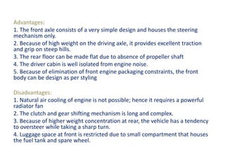 Advantages:
1. The front axle consists of a very simple design and houses the steering
mechanism only.
2. Because of high weight on the driving axle, it provides excellent traction
and grip on steep hills.
3. The rear floor can be made flat due to absence of propeller shaft
4. The driver cabin is well isolated from engine noise.
5. Because of elimination of front engine packaging constraints, the front
body can be design as per styling
Disadvantages:
1. Natural air cooling of engine is not possible; hence it requires a powerful
radiator fan
2. The clutch and gear shifting mechanism is long and complex.
3. Because of higher weight concentration at rear, the vehicle has a tendency
to oversteer while taking a sharp turn.
4. Luggage space at front is restricted due to small compartment that houses
the fuel tank and spare wheel.
 