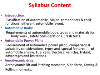 Syllabus Content
• Introduction
Classification of Automobile, Major components & their
functions, different automobile layout.
• Automobile Body:
Requirements of automobile body, types and materials for
body work , safety considerations, Crash tests.
• Automobile Power Plant
Requirement of automobile power plant, comparison &
suitability considerations, types and special features of
automobile engine. Fuel cells, Electrical vehicles, Hybrid,
advantages and limitations.
• Aerodynamic drag
Aerodynamic lift and Pitching moments, Side force, Yawing &
Rolling moments.
 