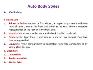 Auto Body Styles
A. Car Bodies:-
I. Closed Cars
a. Saloon or Sedan has two or four doors , a single compartment with two
rows of seats , one at the front and other at the rear. There is separate
luggage space at the rear or at the front end.
b. Hatchback is a saloon with a door at the back is called hatchback.
c. Coupe In this type there is one row of seats for two persons. Only two
doors are provided
d. Limousine riving compartment is separated from rear compartment by
sliding glass division.
II. Open Cars
a. Convertible
b. Semi-convertible
c. Special type
 