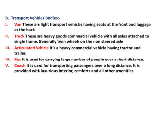 B. Transport Vehicles Bodies:-
I. Van These are light transport vehicles having seats at the front and luggage
at the back
II. Truck These are heavy goods commercial vehicle with all axles attached to
single frame. Generally twin wheels on the non steered axle
III. Articulated Vehicle It’s a heavy commercial vehicle having tractor and
trailer.
IV. Bus It is used for carrying large number of people over a short distance.
V. Coach It is used for transporting passengers over a long distance. It is
provided with luxurious interior, comforts and all other amenities
 