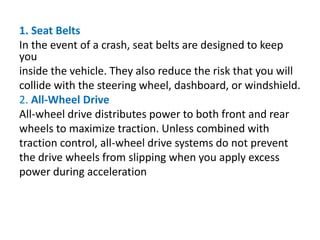 1. Seat Belts
In the event of a crash, seat belts are designed to keep
you
inside the vehicle. They also reduce the risk that you will
collide with the steering wheel, dashboard, or windshield.
2. All-Wheel Drive
All-wheel drive distributes power to both front and rear
wheels to maximize traction. Unless combined with
traction control, all-wheel drive systems do not prevent
the drive wheels from slipping when you apply excess
power during acceleration
 
