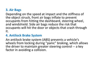 3. Air Bags
Depending on the speed at impact and the stiffness of
the object struck, front air bags inflate to prevent
occupants from hitting the dashboard, steering wheel,
and windshield. Side air bags reduce the risk that
occupants will hit the door or objects that crash through
it.
4. Antilock Brake System
An antilock brake system (ABS) prevents a vehicle's
wheels from locking during "panic" braking, which allows
the driver to maintain greater steering control -- a key
factor in avoiding a collision.
 