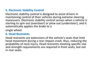 5. Electronic Stability Control
Electronic stability control is designed to assist drivers in
maintaining control of their vehicles during extreme steering
maneuvers. Electronic stability control senses when a vehicle is
starting to spin out (oversteer) or plow out (understeer), and it
automatically applies the brake to a
single wheel.
6. Head Restraints
Head restraints are extensions of the vehicle's seats that limit
head movement during a rear-impact crash, thus, reducing the
probability of neck injury. Head restraints meeting specific size
and strength requirements are required in front seats, but not
in rear seats.
 