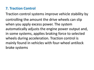 7. Traction Control
Traction control systems improve vehicle stability by
controlling the amount the drive wheels can slip
when you apply excess power. The system
automatically adjusts the engine power output and,
in some systems, applies braking force to selected
wheels during acceleration. Traction control is
mainly found in vehicles with four-wheel antilock
brake systems
 
