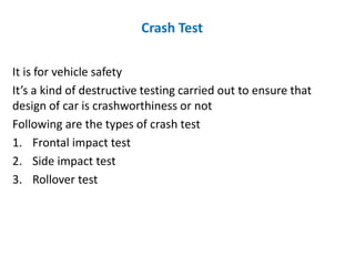 Crash Test
It is for vehicle safety
It’s a kind of destructive testing carried out to ensure that
design of car is crashworthiness or not
Following are the types of crash test
1. Frontal impact test
2. Side impact test
3. Rollover test
 