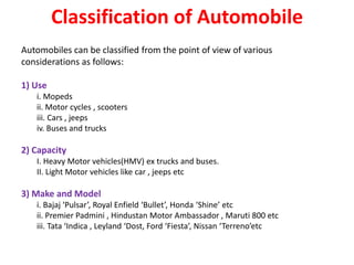 Classification of Automobile
Automobiles can be classified from the point of view of various
considerations as follows:
1) Use
i. Mopeds
ii. Motor cycles , scooters
iii. Cars , jeeps
iv. Buses and trucks
2) Capacity
I. Heavy Motor vehicles(HMV) ex trucks and buses.
II. Light Motor vehicles like car , jeeps etc
3) Make and Model
i. Bajaj ‘Pulsar’, Royal Enfield ‘Bullet’, Honda ‘Shine’ etc
ii. Premier Padmini , Hindustan Motor Ambassador , Maruti 800 etc
iii. Tata ‘Indica , Leyland ‘Dost, Ford ‘Fiesta’, Nissan ‘Terreno’etc
 