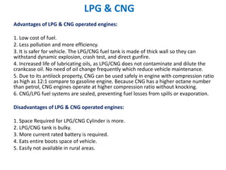 LPG & CNG
Advantages of LPG & CNG operated engines:
1. Low cost of fuel.
2. Less pollution and more efficiency.
3. It is safer for vehicle. The LPG/CNG fuel tank is made of thick wall so they can
withstand dynamic explosion, crash test, and direct gunfire.
4. Increased life of lubricating oils, as LPG/CNG does not contaminate and dilute the
crankcase oil. No need of oil change frequently which reduce vehicle maintenance.
5. Due to its antilock property, CNG can be used safely in engine with compression ratio
as high as 12:1 compare to gasoline engine. Because CNG has a higher octane number
than petrol, CNG engines operate at higher compression ratio without knocking.
6. CNG/LPG fuel systems are sealed, preventing fuel losses from spills or evaporation.
Disadvantages of LPG & CNG operated engines:
1. Space Required for LPG/CNG Cylinder is more.
2. LPG/CNG tank is bulky.
3. More current rated battery is required.
4. Eats entire boots space of vehicle.
5. Easily not available in rural areas.
 