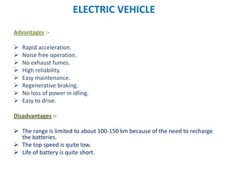 ELECTRIC VEHICLE
Advantages :-
 Rapid acceleration.
 Noise free operation.
 No exhaust fumes.
 High reliability.
 Easy maintenance.
 Regenerative braking.
 No loss of power in idling.
 Easy to drive.
Disadvantages :-
 The range is limited to about 100-150 km because of the need to recharge
the batteries.
 The top speed is quite low.
 Life of battery is quite short.
 