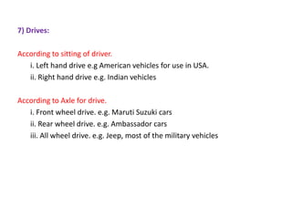 7) Drives:
According to sitting of driver.
i. Left hand drive e.g American vehicles for use in USA.
ii. Right hand drive e.g. Indian vehicles
According to Axle for drive.
i. Front wheel drive. e.g. Maruti Suzuki cars
ii. Rear wheel drive. e.g. Ambassador cars
iii. All wheel drive. e.g. Jeep, most of the military vehicles
 