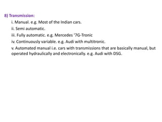 8) Transmission:
i. Manual. e.g. Most of the Indian cars.
ii. Semi automatic.
iii. Fully automatic. e.g. Mercedes ‘7G-Tronic
iv. Continuously variable. e.g. Audi with multitronic.
v. Automated manual i.e. cars with transmissions that are basically manual, but
operated hydraulically and electronically. e.g. Audi with DSG.
 