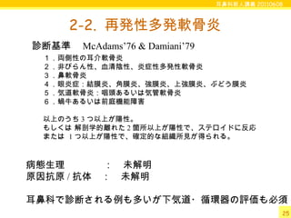 耳鼻科新人講義 20110608
25
2-2. 再発性多発軟骨炎
１．両側性の耳介軟骨炎
２．非びらん性、血清陰性、炎症性多発性軟骨炎
３．鼻軟骨炎
４．眼炎症：結膜炎、角膜炎、強膜炎、上強膜炎、ぶどう膜炎
５．気道軟骨炎：咽頭あるいは気管軟骨炎
６．蝸牛あるいは前庭機能障害
以上のうち 3 つ以上が陽性。
もしくは 解剖学的離れた 2 箇所以上が陽性で、ステロイドに反応
または 1 つ以上が陽性で、確定的な組織所見が得られる。
診断基準　 McAdams’76 & Damiani’79
病態生理　　　　：　未解明
原因抗原 / 抗体　：　未解明
耳鼻科で診断される例も多いが下気道・循環器の評価も必須
 