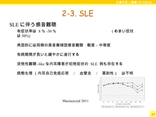 耳鼻科新人講義 20110608
27
2-3. SLE
有症状率は 8 ％ -30 ％　　　　　　　　　　　　　　 ( めまい症状
は 50%)
典型的には両側の高音漸傾型感音難聴　軽度 ~ 中等度
有病期間が長いと緩やかに進行する
突発性難聴 -like な内耳障害が初発症状の SLE 例も存在する
病態生理 （内耳自己免疫応答　 / 　血管炎　 / 　薬剤性）　は不明
SLE に伴う感音難聴
Maciaszczyk’2011
 