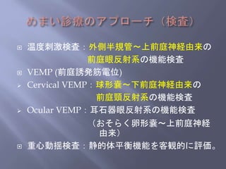  温度刺激検査：外側半規管～上前庭神経由来の
前庭眼反射系の機能検査
 VEMP (前庭誘発筋電位)
 Cervical VEMP：球形嚢～下前庭神経由来の
前庭頸反射系の機能検査
 Ocular VEMP：耳石器眼反射系の機能検査
（おそらく卵形嚢～上前庭神経
由来）
 重心動揺検査：静的体平衡機能を客観的に評価。
 