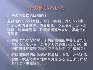  その他の疾患は省略！
遅発性内リンパ水腫、めまい突難、外リンパ瘻、
中耳炎の内耳障害、内耳梅毒、ラムゼイハント症
候群、聴神経腫瘍、片頭痛関連めまい、薬剤性内
耳障害…。
 病名はつかないが、末梢前庭機能障害をきたし
ている人もいる。患者さんのめまい症状が、末
梢前庭機能障害で説明できるか？（中級編？）
 眼球運動評価の依頼が耳鼻科に来ることがある。
診察・検査で非耳性の所見をひろえるようにな
れれば（中級編？）。
 