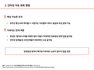 예상 가능한 조치
출처 : ZDNet Korea, 미국 망중립성 원칙 공식 폐기됐다, 2018.04.24,
http://www.zdnet.co.kr/news/news_view.asp?artice_id=20180424095504&type=det&re
• 유무선 통신사와 케이블TV 사업자는 자유롭게 서비스 품질과 요금 결정 가능
2. 인터넷 자유 회복 명령
거세지는 반대 여론
• 워싱턴, 캘리포니아를 비롯한 일부 주들이 자체적인 망중립성 관련 입법 움직임
• 인터넷 업체들과 시민단체들이 대대적인 소송 움직임
망중립성 원칙이 폐기된 이후에도 논란이 끊이지 않을 전망
 