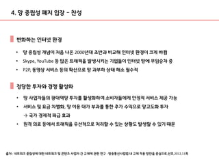 출처 : 네트워크 중립성에 대한 네트워크 및 콘텐츠 사업자 간 규제에 관한 연구 : 방송통신사업법 내 규제 적용 방안을 중심으로,선호,2012,11쪽
• 망 중립성 개념이 처음 나온 2000년대 초반과 비교해 인터넷 환경이 크게 바뀜
• Skype, YouTube 등 많은 트래픽을 발생시키는 기업들이 인터넷 망에 무임승차 중
• P2P, 동영상 서비스 등의 확산으로 망 과부하 상태 해소 필수적
4. 망 중립성 폐지 입장 - 찬성
변화하는 인터넷 환경
• 망 사업자들의 광대역망 투자를 활성화하여 소비자들에게 안정적 서비스 제공 가능
• 서비스 및 요금 차별화, 망 이용 대가 부과를 통한 추가 수익으로 망고도화 투자
→ 국가 경제적 파급 효과
• 원격 의료 등에서 트래픽을 우선적으로 처리할 수 있는 상황도 발생할 수 있기 때문
정당한 투자와 경쟁 활성화
 