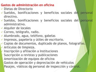 Gastos de administración en oficina
 Dietas de Directorio
 Sueldos, bonificaciones y beneficios sociales del personal
directivo.
 Sueldos, bonificaciones y beneficios sociales del personal
administrativo.
 Alquiler de locales
 Correo, telégrafo, radio.
 Alumbrado, agua, teléfono, gabelas
 Impresos, papelería y útiles de escritorio.
 Copias de documentos, duplicado de planos, fotografías.
 Artículos de limpieza.
 Inscripción y afiliación a Instituciones
 Suscripción a revistas y publicaciones
 Amortización de equipos de oficina
 Gastos de operación y depreciación de vehículos
 Pasajes, viáticos dg personal de inspección y control.
21
 