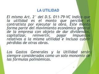 26
LA UTILIDAD
El mismo Art. 2° del D.S. 011-79-VC indica que
la utilidad es el monto que percibe el
contratista por ejecutar la obra. Este monto
forma parte del movimiento económico general
de la empresa con objeto de dar dividendos,
capitalizar, reinvertir, pagar impuestos
relativos a la misma utilidad e incluso cubrir
pérdidas de otras obras.
Los Gastos Generales y la Utilidad serán
siempre considerados como un solo monomio de
las fórmulas polinómicas.
 