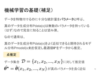 機械学習の基礎（補足）
データを特徴付けるのに十分な統計量をパラメータと呼ぶ。
真のデータ生成分布Pdata(x)は無数のパラメータを持っている
（はず）なので完全に知ることは望み薄。
なので通常は、
真のデータ生成分布Pdata(x)をよく近似できると期待されるモデ
ル分布Pmodel(x;θ)を仮定し最適値θ*をデータから推定。
10
点推定
データ集合 に対して推定値
が真のパラメータを良く近似
 