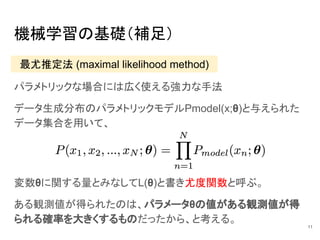 機械学習の基礎（補足）
パラメトリックな場合には広く使える強力な手法
データ生成分布のパラメトリックモデルPmodel(x;θ)と与えられた
データ集合を用いて、
11
最尤推定法 (maximal likelihood method)
変数θに関する量とみなしてL(θ)と書き尤度関数と呼ぶ。
ある観測値が得られたのは、パラメータθの値がある観測値が得
られる確率を大きくするものだったから、と考える。
 