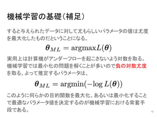 機械学習の基礎（補足）
すると与えられたデータに対して尤もらしいパラメータの値は尤度
を最大化したものだということになる。
12
実用上は計算機がアンダーフローを起こさないよう対数を取る。
機械学習では最小化の問題を解くことが多いので負の対数尤度
を取る。よって推定するパラメータは、
このように何らかの目的関数を最大化、あるいは最小化すること
で最適なパラメータ値を決定するのが機械学習における常套手
段である。
 